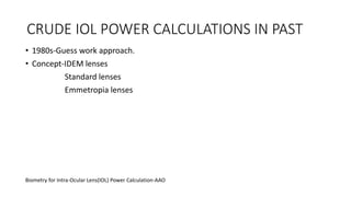 CRUDE IOL POWER CALCULATIONS IN PAST
• 1980s-Guess work approach.
• Concept-IDEM lenses
Standard lenses
Emmetropia lenses
Biometry for Intra-Ocular Lens(IOL) Power Calculation-AAO
 