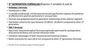 • 3rd GENERATION FORMULAE:Requires 2 variables-K and AL
• Holladay-1 formula:
• Introduced in 1988
• 2 variable predictor(AL and Keratometry)could significantly improve the predictor
of effective lens position,particularly in unusual eyes.
• Formula was proposed based on geometric relationship of the anterior segment.
• Had better outcome for eyes between 22.00mm -26.00mm compared to other 3rd
generation.
• SRK-T formula:
• Non-linear theoretical optical formula,empirically optimised for postoperative
ACD,retinal thickness and corneal refractive index.
• Combines advantages of both theoretical and empirical analysis.
• Better outcomes for eyes>26.0 mm compared to other 3rd generation formulae
• Disorders of lens and cataract surgery-A K Khurana-pg 115
 