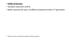 • Hoffer-Q formula:
• Variables required-K and AL
• Better outcome for eyes <22.00mm,compared to other 3rd generation
• Disorders of lens and cataract surgery-A K Khurana-pg 115
 