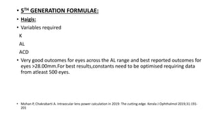 • 5TH GENERATION FORMULAE:
• Haigis:
• Variables required
K
AL
ACD
• Very good outcomes for eyes across the AL range and best reported outcomes for
eyes >28.00mm.For best results,constants need to be optimised requiring data
from atleast 500 eyes.
• Mohan P, Chakrabarti A. Intraocular lens power calculation in 2019: The cutting edge. Kerala J Ophthalmol 2019;31:191-
201
 