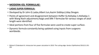 • MODERN IOL FORMULAE:
• LADAS SUPER FORMULA:
• Devloped by Dr John G.Ladas,Albert Jun,Aazim Siddiqui,Uday Devgan.
• Points of agreement and disagreement between Hoffer Q,Holladay 1,Holladay 1
with Wang-Koch adjustment,Haigis and SRK-T formulae for various ranges of axial
length were identified.
• Ideal portions from four of five formulae were used to create super surface.
• Dynamic formula-constantly being updated using inputs from surgeons
worldwide.
• Mohan P, Chakrabarti A. Intraocular lens power calculation in 2019: The cutting edge. Kerala J Ophthalmol 2019;31:191-
201
 
