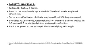 • BARRETT UNIVERSAL 2:
• Devloped by Graham D Barrett.
• Based on theoretical model eye in which ACD is related to axial length and
keratometry.
• Can be unmodified in eyes of all axial lengths and for all IOL designs-universal.
• 5 Variables-AL,Keratometry,ACD,LT,Horizontal WTW corneal diameter to calculate
ELP along with A constant and desired postoperative refraction.
• Predicts IOL power accurately in eyes with extremely long axial lengths.
• Mohan P, Chakrabarti A. Intraocular lens power calculation in 2019: The cutting edge. Kerala J Ophthalmol 2019;31:191-
201
 