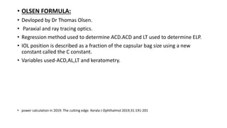 • OLSEN FORMULA:
• Devloped by Dr Thomas Olsen.
• Paraxial and ray tracing optics.
• Regression method used to determine ACD.ACD and LT used to determine ELP.
• IOL position is described as a fraction of the capsular bag size using a new
constant called the C constant.
• Variables used-ACD,AL,LT and keratometry.
• power calculation in 2019: The cutting edge. Kerala J Ophthalmol 2019;31:191-201
 