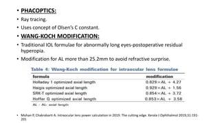 • PHACOPTICS:
• Ray tracing.
• Uses concept of Olsen’s C constant.
• WANG-KOCH MODIFICATION:
• Traditional IOL formulae for abnormally long eyes-postoperative residual
hyperopia.
• Modification for AL more than 25.2mm to avoid refractive surprise.
• Mohan P, Chakrabarti A. Intraocular lens power calculation in 2019: The cutting edge. Kerala J Ophthalmol 2019;31:191-
201
 
