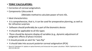 • TORIC CALCULATORS:
• Correction of corneal astigmatism.
• Components-1)Accurate K
2)Reliable method to calculate power of toric IOL.
• Ideal characteristics:
• It is comprehensive, that is, it can be used for preoperative planning, as well as
for refractive surprises
• Software should preferably be a part of the biometric device
• It should be applicable to all IOL types
• There should be dynamic display of variables (e.g., dynamic adjustment of
astigmatic effects of phaco incision)
• It should provide an alert for “axis-flip”
• It should take into account posterior corneal astigmatism (PCA)
• Nazm N, Chakrabarti A. Update on optical biometry and intraocular lens power calculation. TNOA J Ophthalmic Sci Res
2017;55:196-210
 