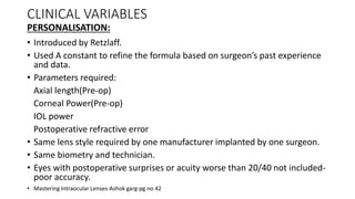CLINICAL VARIABLES
PERSONALISATION:
• Introduced by Retzlaff.
• Used A constant to refine the formula based on surgeon’s past experience
and data.
• Parameters required:
Axial length(Pre-op)
Corneal Power(Pre-op)
IOL power
Postoperative refractive error
• Same lens style required by one manufacturer implanted by one surgeon.
• Same biometry and technician.
• Eyes with postoperative surprises or acuity worse than 20/40 not included-
poor accuracy.
• Mastering Intraocular Lenses-Ashok garg-pg no 42
 