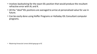 • Involves backsolving for the exact IOL position that would produce the resultant
refractive error with AL and K.
• All the “ideal”IOL positions are averaged to arrive at personalised value for use in
future.
• Can be easily done using Hoffer Programs or Holladay IOL Consultant computer
programs.
• Mastering Intraocular Lenses-Ashok garg-pg no 42
 