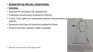 • BIOMETRY IN SPECIAL CONDITIONS:
• APHAKIA:
• Required for secondary IOL implantation.
• In aphakes,sound travels at speed of 1532m/s.
• A Scan-2 lens spikes are replaced by anterior vitreous phase and posterior lens
capsule.
• Immersion technique of biometry-method of choice.
• Present biometers-aphakic mode is available
• Mastering Intraocular Lenses-Ashok garg-pg no 50
 