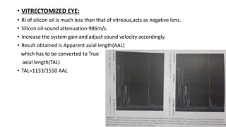 • VITRECTOMIZED EYE:
• RI of silicon oil is much less than that of vitreous,acts as negative lens.
• Silicon oil-sound attenuation-986m/s.
• Increase the system gain and adjust sound velocity accordingly.
• Result obtained is Apparent axial length(AAL)
which has to be converted to True
axial length(TAL)
• TAL=1133/1550 AAL
 