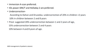 • Immersion A-scan preferred.
• IOL power-SRK/T and Holladay 2 are preferred.
• Undercorrection-
According to Dahan and Drusedau undercorrection of 20% in children <2 years
10% in children between 2 and 8 years
• Prost suggested 20% undercorrection between 1 and 2 years of age,
15% undercorrection between 2 and 4 years
10% between 4 and 8 years of age.
AAO-management of pediatric cataract.
 