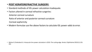 • POST KERATOREFRACTIVE SURGERY:
• Standard methods of IOL power calculation-Inadequate.
• Factors altered in corneal refractive surgeries:
Anterior corneal curvature
Ratio of anterior and posterior corneal curvature
Corneal asphericity
• Modern formulae use the above factors to calculate IOL power-adds to error.
• Mohan P, Chakrabarti A. Intraocular lens power calculation in 2019: The cutting edge. Kerala J Ophthalmol 2019;31:191-
201
 