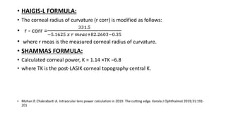 • HAIGIS-L FORMULA:
• The corneal radius of curvature (r corr) is modified as follows:
• r - corr =
331.5
−5.1625 𝑥 𝑟 𝑚𝑒𝑎𝑠+82.2603−0.35
• where r meas is the measured corneal radius of curvature.
• SHAMMAS FORMULA:
• Calculated corneal power, K = 1.14 ×TK −6.8
• where TK is the post-LASIK corneal topography central K.
• Mohan P, Chakrabarti A. Intraocular lens power calculation in 2019: The cutting edge. Kerala J Ophthalmol 2019;31:191-
201
 