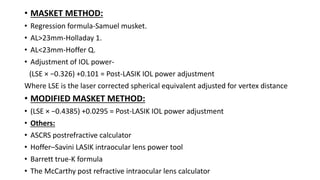 • MASKET METHOD:
• Regression formula-Samuel musket.
• AL>23mm-Holladay 1.
• AL<23mm-Hoffer Q.
• Adjustment of IOL power-
(LSE × −0.326) +0.101 = Post-LASIK IOL power adjustment
Where LSE is the laser corrected spherical equivalent adjusted for vertex distance
• MODIFIED MASKET METHOD:
• (LSE × −0.4385) +0.0295 = Post-LASIK IOL power adjustment
• Others:
• ASCRS postrefractive calculator
• Hoffer–Savini LASIK intraocular lens power tool
• Barrett true-K formula
• The McCarthy post refractive intraocular lens calculator
 