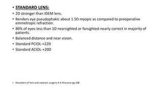 • STANDARD LENS:
• 2D stronger than IDEM lens.
• Renders eye pseudophakic about 1.5D myopic as compared to preoperative
emmetropic refraction.
• 80% of eyes-less than 1D nearsighted or farsighted-nearly correct in majority of
patients.
• Balanced distance and near vision.
• Standard PCIOL-+22D
• Standard ACIOL-+20D
• Disorders of lens and cataract surgery-A K Khurana-pg 108
 