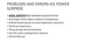 PROBLEMS AND ERRORS-IOL POWER
SURPRISE
• AXIAL LENGTH:Most common source of error
• Axial length >25mm,higher incidence of staphylomas.
• Artificial shortening due to contact applanation ultrasound.
• Technician inexperience.
• Wrong average ultrasound velocity.
• Poor IOL master readings-Dense cataracts.
• Silicone filled eye.
 