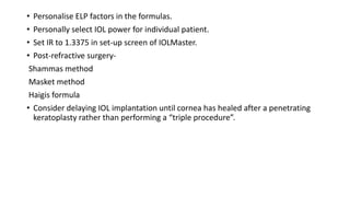 • Personalise ELP factors in the formulas.
• Personally select IOL power for individual patient.
• Set IR to 1.3375 in set-up screen of IOLMaster.
• Post-refractive surgery-
Shammas method
Masket method
Haigis formula
• Consider delaying IOL implantation until cornea has healed after a penetrating
keratoplasty rather than performing a “triple procedure”.
 