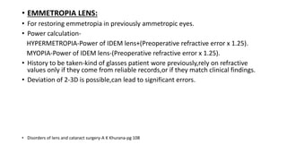 • EMMETROPIA LENS:
• For restoring emmetropia in previously ammetropic eyes.
• Power calculation-
HYPERMETROPIA-Power of IDEM lens+(Preoperative refractive error x 1.25).
MYOPIA-Power of IDEM lens-(Preoperative refractive error x 1.25).
• History to be taken-kind of glasses patient wore previously,rely on refractive
values only if they come from reliable records,or if they match clinical findings.
• Deviation of 2-3D is possible,can lead to significant errors.
• Disorders of lens and cataract surgery-A K Khurana-pg 108
 