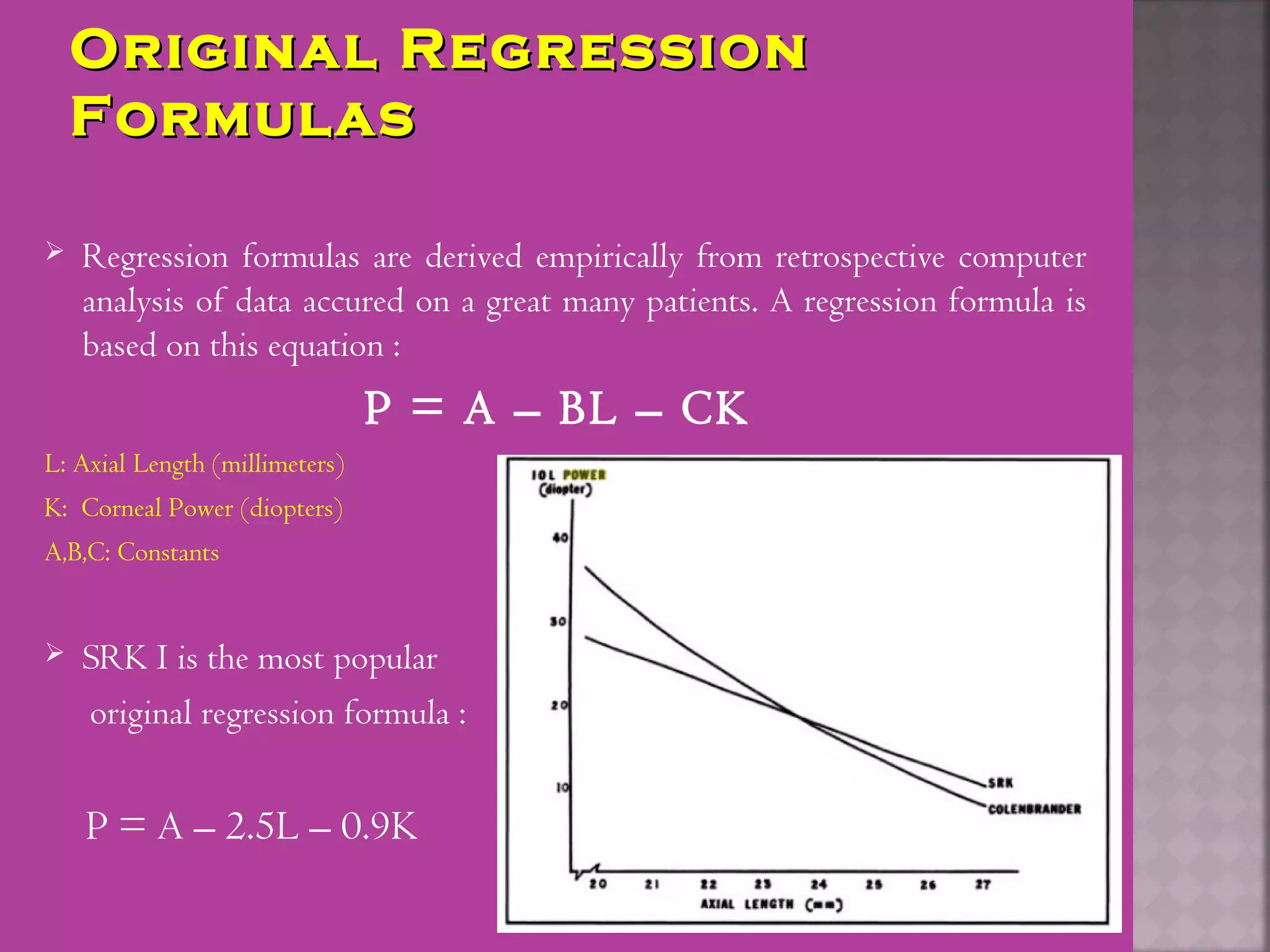 Original RegressionOriginal Regression
FormulasFormulas
 Regression formulas are derived empirically from retrospective computer
analysis of data accured on a great many patients. A regression formula is
based on this equation :
P = A – BL – CK
L: Axial Length (millimeters)
K: Corneal Power (diopters)
A,B,C: Constants
 SRK I is the most popular
original regression formula :
P = A – 2.5L – 0.9K
 
