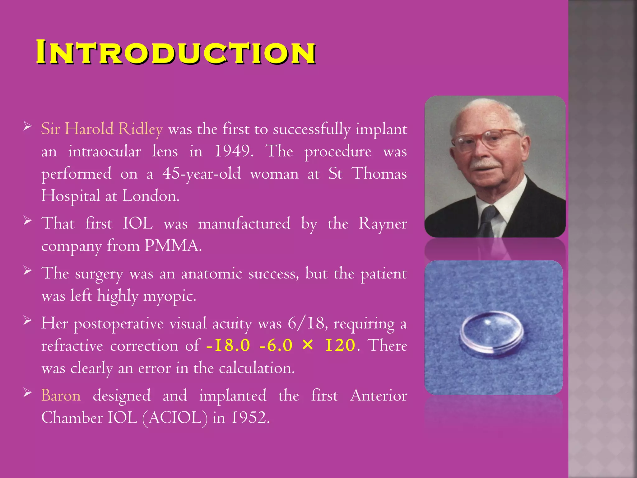 IntroductionIntroduction
 Sir Harold Ridley was the first to successfully implant
an intraocular lens in 1949. The procedure was
performed on a 45-year-old woman at St Thomas
Hospital at London.
 That first IOL was manufactured by the Rayner
company from PMMA.
 The surgery was an anatomic success, but the patient
was left highly myopic.
 Her postoperative visual acuity was 6/18, requiring a
refractive correction of -18.0 -6.0 × 120. There
was clearly an error in the calculation.
 Baron designed and implanted the first Anterior
Chamber IOL (ACIOL) in 1952.
 