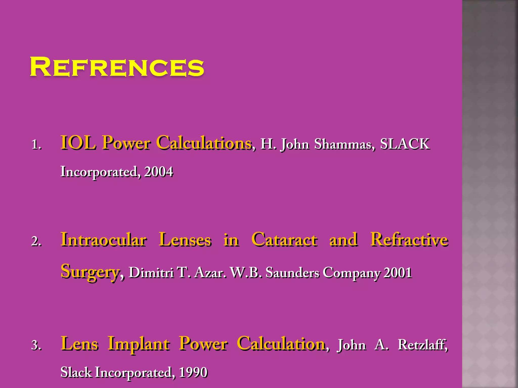 1.1. IOL Power CalculationsIOL Power Calculations, H. John Shammas, SLACK, H. John Shammas, SLACK
Incorporated, 2004Incorporated, 2004
2.2. Intraocular Lenses in Cataract and RefractiveIntraocular Lenses in Cataract and Refractive
SurgerySurgery,, Dimitri T. Azar. W.B. Saunders Company 2001Dimitri T. Azar. W.B. Saunders Company 2001
3.3. Lens Implant Power CalculationLens Implant Power Calculation, John A. Retzlaff,, John A. Retzlaff,
Slack Incorporated, 1990Slack Incorporated, 1990
 