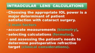INTRAOCULAR LENS CALCULATIONS
•Choosing the appropriate IOL power is a
major determinant of patient
satisfaction with cataract surgery.
•accurate measurements ,
•selecting calculations ),
• and assessing the patient’s needs to
determine postoperative refractive
target
 