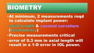 BIOMETRY
•At minimum, 2 measurements reqd
to calculate implant power:
&
( )
•Precise measurements critical
•error of 0.3 mm in axial length will
result in a 1-D error in IOL power.
 