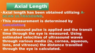 Axial Length
•Axial length has been obtained utilizing
.
•This measurement is determined by
;
• an ultrasound pulse is applied and the transit
time through the eye is measured. Using
estimated velocities of ultrasound waves
through various media (ie, cornea, aqueous,
lens, and vitreous) the distance travelled
through the eye is calculated.
 