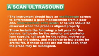 • The instrument should have an screen
to differentiate a good measurement from a poor
one. or spikes should be
observed when the probe is aligned properly
• These include the following: a tall peak for the
cornea, tall peaks for the anterior and posterior
lens capsule, tall peak for the retina, mod-erate
peak for the sclera, and moderate-to-low peaks for
orbital fat. If these spikes are not well seen, then
the probe may be misaligned.
A SCAN ULTRASOUND
 