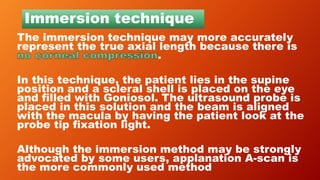 Immersion technique
The immersion technique may more accurately
represent the true axial length because there is
.
In this technique, the patient lies in the supine
position and a scleral shell is placed on the eye
and filled with Goniosol. The ultrasound probe is
placed in this solution and the beam is aligned
with the macula by having the patient look at the
probe tip fixation light.
Although the immersion method may be strongly
advocated by some users, applanation A-scan is
the more commonly used method
 