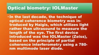 Optical biometry: IOLMaster
• In the last decade, the technique of
optical coherence biometry was in-
troduced by Haigis, which utilizes light
rather than ultrasound to measure the
length of the eye. The first device
introduced was the IOLMaster (Zeiss),
based on the principle of partial
coherence interferometry using a 780-
nm multimode laser diode.
 