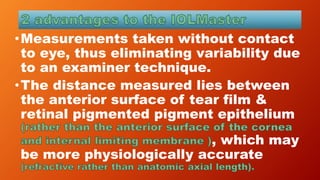 •Measurements taken without contact
to eye, thus eliminating variability due
to an examiner technique.
•The distance measured lies between
the anterior surface of tear film &
retinal pigmented pigment epithelium
, which may
be more physiologically accurate
 