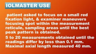 patient asked to focus on a small red
fixation light, & examiner maneuvers
focusing spot within the measurement
reticule, sampling areas until the best
peak pattern is obtained.
5 to 20 measurements obtained until the
readings differ by less than 0.1 mm.
Maximal axial length measured 40 mm.
IOLMASTER USE
 