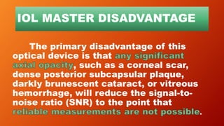 IOL MASTER DISADVANTAGE
The primary disadvantage of this
optical device is that
, such as a corneal scar,
dense posterior subcapsular plaque,
darkly brunescent cataract, or vitreous
hemorrhage, will reduce the signal-to-
noise ratio (SNR) to the point that
.
 