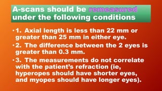 A-scans should be
under the following conditions
• 1. Axial length is less than 22 mm or
greater than 25 mm in either eye.
• 2. The difference between the 2 eyes is
greater than 0.3 mm.
• 3. The measurements do not correlate
with the patient’s refraction (ie,
hyperopes should have shorter eyes,
and myopes should have longer eyes).
 