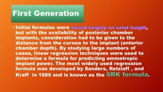 First Generation
• Initial formulas were ,
but with the availability of posterior chamber
implants, consideration had to be given to the
distance from the cornea to the implant (anterior
chamber depth). By studying large numbers of
cases, linear regression techniques were used to
determine a formula for predicting emmetropic
implant power. The most widely used regression
formula was developed by Sanders, Retzlaff , and
Kraff in 1980 and is known as the .
 