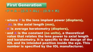 First Generation
• where is the lens implant power
is the axial length
is average keratometry
• and is the constant a theoretical
value that relates the lens power to axial length
and keratometry. It is specific to the design of the
IOL and its intended position inside the eye. This
number is specified by the IOL manufacturer.
 