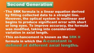 Second Generation
• The SRK formula is a linear equation derived
by fitting collected data to a straight line.
However, the optical system is nonlinear and
begins to produce significant error with short
or long eyes. To improve accuracy, the formula
was modified, taking into consideration
variation in axial length.
• This en-hancement is known as the
formula in which the
:
 