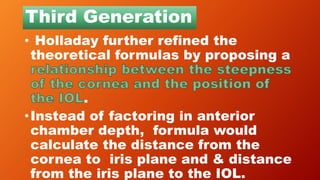 Third Generation
• Holladay further refined the
theoretical formulas by proposing a
.
•Instead of factoring in anterior
chamber depth, formula would
calculate the distance from the
cornea to iris plane and & distance
from the iris plane to the IOL.
 