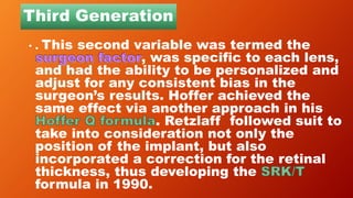 Third Generation
• . This second variable was termed the
, was specific to each lens,
and had the ability to be personalized and
adjust for any consistent bias in the
surgeon’s results. Hoffer achieved the
same effect via another approach in his
. Retzlaff followed suit to
take into consideration not only the
position of the implant, but also
incorporated a correction for the retinal
thickness, thus developing the
formula in 1990.
 