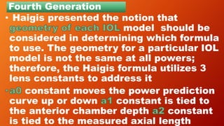 Fourth Generation
• Haigis presented the notion that
model should be
considered in determining which formula
to use. The geometry for a particular IOL
model is not the same at all powers;
therefore, the Haigis formula utilizes 3
lens constants to address it
constant moves the power prediction
curve up or down constant is tied to
the anterior chamber depth constant
is tied to the measured axial length
 