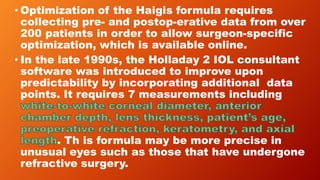 • Optimization of the Haigis formula requires
collecting pre- and postop-erative data from over
200 patients in order to allow surgeon-specific
optimization, which is available online.
• In the late 1990s, the Holladay 2 IOL consultant
software was introduced to improve upon
predictability by incorporating additional data
points. It requires 7 measurements including
. Th is formula may be more precise in
unusual eyes such as those that have undergone
refractive surgery.
 
