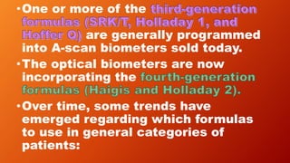 •One or more of the
are generally programmed
into A-scan biometers sold today.
•The optical biometers are now
incorporating the
•Over time, some trends have
emerged regarding which formulas
to use in general categories of
patients:
 