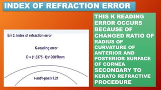INDEX OF REFRACTION ERROR
THIS K READING
ERROR OCCURS
BECAUSE OF
CHANGED RATIO OF
RADIUS OF
CURVATURE OF
ANTERIOR AND
POSTERIOR SURFACE
OF CORNEA
SECONDARY TO
KERATO REFRACTIVE
PROCEDURE
 