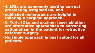 •4. LRIs are commonly used to correct
preexisting astigmatism, and
•published nomograms are helpful in
tailoring a surgical approach.
•5. Toric IOLs and excimer laser ablation
are alternative approaches to correcting
astigmatism in the patient for refractive
cataract surgery.
•No single approach is best suited for all
patients.
 