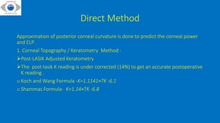 Direct Method
Approximation of posterior corneal curvature is done to predict the corneal power
and ELP .
1. Corneal Topography / Keratometry Method -
Post-LASIK Adjusted Keratometry
The post-lasik K reading is under corrected (14%) to get an accurate postoperative
K reading .
o Koch and Wang Formula -K=1.1141×TK -6.1
o Shammas Formula- K=1.14×TK -6.8
 
