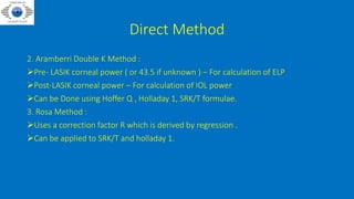 Direct Method
2. Aramberri Double K Method :
Pre- LASIK corneal power ( or 43.5 if unknown ) – For calculation of ELP
Post-LASIK corneal power – For calculation of IOL power
Can be Done using Hoffer Q , Holladay 1, SRK/T formulae.
3. Rosa Method :
Uses a correction factor R which is derived by regression .
Can be applied to SRK/T and holladay 1.
 