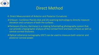 Direct Method
4. Direct Measurement of Anterior and Posterior Curvatures
Orbscan- Combines Placido disk and slit-scanning technology to directly measure
elevation and curvature of both the surfaces .
Pentacam (Oculus, Germany) is a rotating Scheimpflug photography system that
can provide a topographic analysis of the corneal front and back surfaces as well as
central corneal thickness.
Optical coherence tomography (OCT) can be used to measure both anterior and
posterior corneal power.
 