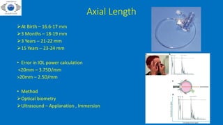 Axial Length
At Birth – 16.6-17 mm
3 Months – 18-19 mm
3 Years – 21-22 mm
15 Years – 23-24 mm
• Error in IOL power calculation
<20mm – 3.75D/mm
>20mm – 2.5D/mm
• Method
Optical biometry
Ultrasound – Applanation , Immersion
 