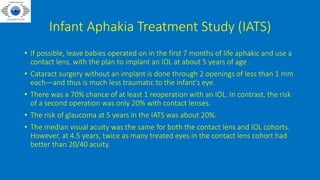 Infant Aphakia Treatment Study (IATS)
• If possible, leave babies operated on in the first 7 months of life aphakic and use a
contact lens, with the plan to implant an IOL at about 5 years of age .
• Cataract surgery without an implant is done through 2 openings of less than 1 mm
each—and thus is much less traumatic to the infant’s eye.
• There was a 70% chance of at least 1 reoperation with an IOL. In contrast, the risk
of a second operation was only 20% with contact lenses.
• The risk of glaucoma at 5 years in the IATS was about 20%.
• The median visual acuity was the same for both the contact lens and IOL cohorts.
However, at 4.5 years, twice as many treated eyes in the contact lens cohort had
better than 20/40 acuity.
 