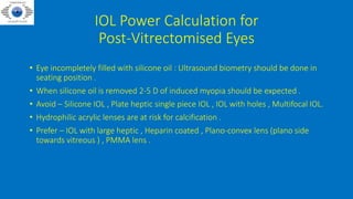 IOL Power Calculation for
Post-Vitrectomised Eyes
• Eye incompletely filled with silicone oil : Ultrasound biometry should be done in
seating position .
• When silicone oil is removed 2-5 D of induced myopia should be expected .
• Avoid – Silicone IOL , Plate heptic single piece IOL , IOL with holes , Multifocal IOL.
• Hydrophilic acrylic lenses are at risk for calcification .
• Prefer – IOL with large heptic , Heparin coated , Plano-convex lens (plano side
towards vitreous ) , PMMA lens .
 